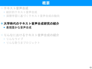 13
概要
 テキスト音声合成
◆ 統計的テキスト音声合成
◆ 深層学習に基づくテキスト音声合成の動向
 大学時代のテキスト音声合成研究の紹介
◆ 表現豊かな音声合成
 りんなにおけるテキスト音声合成の紹介
◆ りんなライブ
◆ りんな歌うまプロジェクト
 