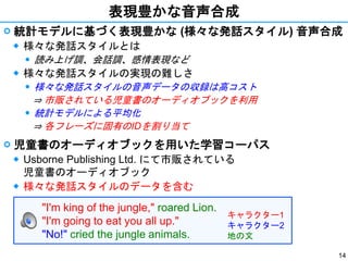 14
表現豊かな音声合成
 統計モデルに基づく表現豊かな (様々な発話スタイル) 音声合成
◆ 様々な発話スタイルとは
⚫ 読み上げ調、会話調、感情表現など
◆ 様々な発話スタイルの実現の難しさ
⚫ 様々な発話スタイルの音声データの収録は高コスト
⇒ 市販されている児童書のオーディオブックを利用
⚫ 統計モデルによる平均化
⇒ 各フレーズに固有のIDを割り当て
 児童書のオーディオブックを用いた学習コーパス
◆ Usborne Publishing Ltd. にて市販されている
児童書のオーディオブック
◆ 様々な発話スタイルのデータを含む
"I'm king of the jungle," roared Lion.
"I'm going to eat you all up."
"No!" cried the jungle animals.
キャラクター1
キャラクター2
地の文
 