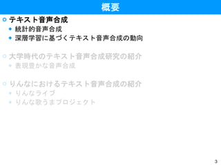 3
概要
 テキスト音声合成
◆ 統計的音声合成
◆ 深層学習に基づくテキスト音声合成の動向
 大学時代のテキスト音声合成研究の紹介
◆ 表現豊かな音声合成
 りんなにおけるテキスト音声合成の紹介
◆ りんなライブ
◆ りんな歌うまプロジェクト
 