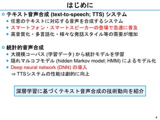 4
はじめに
 テキスト音声合成 (text-to-speech; TTS) システム
◆ 任意のテキストに対応する音声を合成するシステム
◆ スマートフォン・スマートスピーカーの登場で急速に普及
◆ 高音質化・多言語化・様々な発話スタイル等の需要が増加
 統計的音声合成
◆ 大規模コーパス (学習データ) から統計モデルを学習
◆ 隠れマルコフモデル (hidden Markov model; HMM) によるモデル化
◆ Deep neural network (DNN) の導入
⇒ TTSシステムの性能は劇的に向上
深層学習に基づくテキスト音声合成の技術動向を紹介
 
