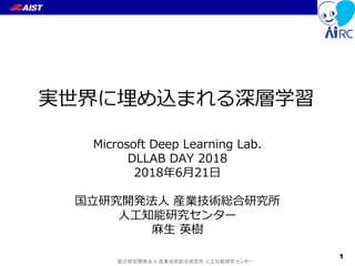国立研究開発法人 産業技術総合研究所 人工知能研究センター
実世界に埋め込まれる深層学習
Microsoft Deep Learning Lab.
DLLAB DAY 2018
2018年6月21日
国立研究開発法人 産業技術総合研究所
人工知能研究センター
麻生 英樹
1
 