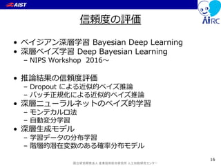 国立研究開発法人 産業技術総合研究所 人工知能研究センター
信頼度の評価
• ベイジアン深層学習 Bayesian Deep Learning
• 深層ベイズ学習 Deep Bayesian Learning
– NIPS Workshop 2016～
• 推論結果の信頼度評価
– Dropout による近似的ベイズ推論
– バッチ正規化による近似的ベイズ推論
• 深層ニューラルネットのベイズ的学習
– モンテカルロ法
– 自動変分学習
• 深層生成モデル
– 学習データの分布学習
– 階層的潜在変数のある確率分布モデル
16
 
