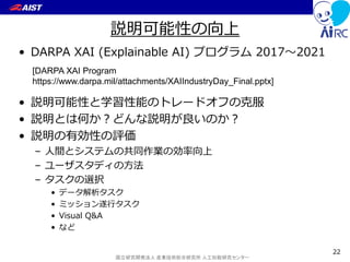 国立研究開発法人 産業技術総合研究所 人工知能研究センター
説明可能性の向上
• DARPA XAI (Explainable AI) プログラム 2017～2021
• 説明可能性と学習性能のトレードオフの克服
• 説明とは何か？どんな説明が良いのか？
• 説明の有効性の評価
– 人間とシステムの共同作業の効率向上
– ユーザスタディの方法
– タスクの選択
• データ解析タスク
• ミッション遂行タスク
• Visual Q&A
• など
22
[DARPA XAI Program
https://www.darpa.mil/attachments/XAIIndustryDay_Final.pptx]
 