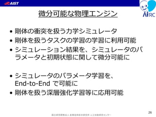 国立研究開発法人 産業技術総合研究所 人工知能研究センター
微分可能な物理エンジン
• 剛体の衝突を扱う力学シミュレータ
• 剛体を扱うタスクの学習の学習に利用可能
• シミュレーション結果を、シミュレータのパ
ラメータと初期状態に関して微分可能に
• シミュレータのパラメータ学習を、
End-to-End で可能に
• 剛体を扱う深層強化学習等に応用可能
26
 