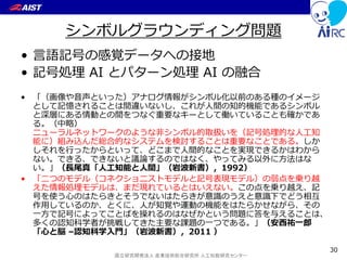 国立研究開発法人 産業技術総合研究所 人工知能研究センター
シンボルグラウンディング問題
• 言語記号の感覚データへの接地
• 記号処理 AI とパターン処理 AI の融合
• 「（画像や音声といった）アナログ情報がシンボル化以前のある種のイメージ
として記憶されることは間違いないし、これが人間の知的機能であるシンボル
と深層にある情動との間をつなぐ重要なキーとして働いていることも確かであ
る。（中略）
ニューラルネットワークのような非シンボル的取扱いを（記号処理的な人工知
能に）組み込んだ総合的なシステムを検討することは重要なことである。しか
しそれを行ったからといって、どこまで人間的なことを実現できるかはわから
ない。できる、できないと議論するのではなく、やってみる以外に方法はな
い。」（長尾真「人工知能と人間」（岩波新書），1992）
• 「二つのモデル（コネクショニストモデルと記号表現モデル）の弱点を乗り越
えた情報処理モデルは、まだ現れているとはいえない。この点を乗り越え、記
号を使う心のはたらきとそうでないはたらきが意識のうえと意識下でどう相互
作用しているのか、とくに、人が知覚や運動の機能をはたらかせながら、その
一方で記号によってことばを操れるのはなぜかという問題に答を与えることは、
多くの認知科学者が挑戦してきた主要な課題の一つである。」（安西祐一郎
「心と脳 –認知科学入門」（岩波新書），2011 ）
30
 
