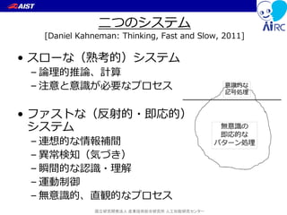 国立研究開発法人 産業技術総合研究所 人工知能研究センター
二つのシステム
[Daniel Kahneman: Thinking, Fast and Slow, 2011]
• スローな（熟考的）システム
– 論理的推論、計算
– 注意と意識が必要なプロセス
• ファストな（反射的・即応的）
システム
– 連想的な情報補間
– 異常検知（気づき）
– 瞬間的な認識・理解
– 運動制御
– 無意識的、直観的なプロセス
 