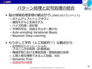 国立研究開発法人 産業技術総合研究所 人工知能研究センター
パターン処理と記号処理の統合
• 脳の情報処理原理の観点から [JNNS 2017プレイベント]
– ボトムアップとトップダウン
– 識別モデルと生成モデル
– ベイズ的順－逆計算
– 予測符号化、自由エネルギー最小化
– Auto-encoding Variational Bayes
– Bayesian Deep Learning
• もう少し工学的（人工知能的？）な観点から
– 記号的なシミュレーショの、
プラニングの利用（計算削減）
– 機械学習における事前知識・領域知識の活用
– 人間と相互理解できる人工知能、XAI
– Semantic Prior
– 言語記号の使用
36
 