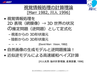 国立研究開発法人 産業技術総合研究所 人工知能研究センター
視覚情報処理の計算理論
[Marr 1982, 川人 1996]
• 視覚情報処理を
2D 表現（網膜像）→ 3D 世界の状況
の推定問題（逆問題）として定式化
– 視差からの 3D形状復元
– 陰影からの 3D形状復元
– ・・・
• 自然画像の生成モデルと逆問題推論！
• 近似逆モデルによる高速緩和ベイズ計算
[川人光男：脳の計算理論, 産業図書, 1996]
[David Marr： Vision, 1982]
 