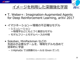 国立研究開発法人 産業技術総合研究所 人工知能研究センター
イメージを利用した深層強化学習
• T. Weber+: Imagination-Augmented Agents
for Deep Reinforcement Learning, arXiv 2017
• イマジネーション＝環境の不正確なモデル
– シミュレーション
＝物理学などにもとづく厳密なモデル
– モデルフリーとモデルベースの中間
• Sokoban, MiniPackman などの
先読みが必要なゲームを、環境モデルも含めて
効率的に学習
– ※AlphaGo では囲碁のルールは Given だった
39
 