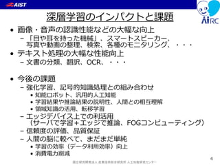 国立研究開発法人 産業技術総合研究所 人工知能研究センター
深層学習のインパクトと課題
• 画像・音声の認識性能などの大幅な向上
– 「目や耳を持った機械」、スマートスピーカー、
写真や動画の整理、検索、各種のモニタリング、・・・
• テキスト処理の大幅な性能向上
– 文書の分類、翻訳、OCR、・・・
• 今後の課題
– 強化学習、記号的知識処理との組み合わせ
• 知能ロボット、汎用的人工知能
• 学習結果や推論結果の説明性、人間との相互理解
• 領域知識の活用、転移学習
– エッジデバイス上での利活用
（サーバで学習＋エッジで推論、FOGコンピューティング）
– 信頼度の評価、品質保証
– 人間の脳に較べて、まだまだ単純
• 学習の効率（データ利用効率）向上
• 消費電力削減
4
 