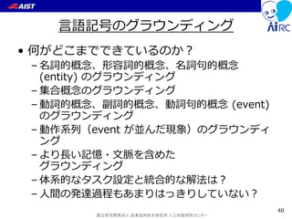 国立研究開発法人 産業技術総合研究所 人工知能研究センター
言語記号のグラウンディング
• 何がどこまでできているのか？
– 名詞的概念、形容詞的概念、名詞句的概念
(entity) のグラウンディング
– 集合概念のグラウンディング
– 動詞的概念、副詞的概念、動詞句的概念 (event)
のグラウンディング
– 動作系列（event が並んだ現象）のグラウンディ
ング
– より長い記憶・文脈を含めた
グラウンディング
– 体系的なタスク設定と統合的な解法は？
– 人間の発達過程もあまりはっきりしていない？
40
 