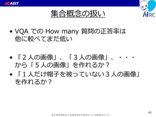 国立研究開発法人 産業技術総合研究所 人工知能研究センター
集合概念の扱い
• VQA での How many 質問の正答率は
他に較べてまだ低い
• 「２人の画像」、「３人の画像」、・・・
から「５人の画像」を作れるか？
• 「１人だけ帽子を被っていない３人の画像」
を作れるか？
41
 