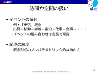 国立研究開発法人 産業技術総合研究所 人工知能研究センター
時間や空間の扱い
• イベントの系列
– 例：「出張」概念
出発－移動－到着－宿泊－仕事－食事－・・・
– イベントの組み合わせは定長で可変
• 記述の粒度
– 概念形成のノンパラメトリック的な自由さ
42
 