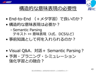 国立研究開発法人 産業技術総合研究所 人工知能研究センター
構造的な意味表現の必要性
• End-to-End （＋メタ学習）で良いのか？
• 構造的な意味表現は必要か？
– Semantic Parsing
テキスト ⇔ 意味表現（λ式、DCSなど）
• 事前知識として何を入れられるのか？
• Visual Q&A、対話＋ Semantic Parsing？
• 予測・プラニング・シミュレーション
強化学習との融合？
43
 