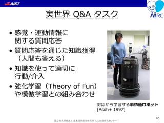 国立研究開発法人 産業技術総合研究所 人工知能研究センター
実世界 Q&A タスク
• 感覚・運動情報に
関する質問応答
• 質問応答を通じた知識獲得
（人間も答える）
• 知識を使って適切に
行動/介入
• 強化学習（Theory of Fun）
や模倣学習との組み合わせ
45
対話から学習する事情通ロボット
[Asoh+ 1997]
 