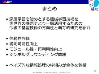 国立研究開発法人 産業技術総合研究所 人工知能研究センター
まとめ
• 深層学習を始めとする機械学習技術を
実世界の課題でより一層活用するための
今後の基盤技術の方向性と萌芽的研究を紹介
• 信頼性評価
• 説明可能性向上
• モジュール性・再利用性向上
• シンボルグラウンディング問題
• ベイズ的な情報処理の枠組みが全体を包括
47
 