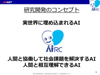 国立研究開発法人 産業技術総合研究所 人工知能研究センター
実世界に埋め込まれるAI
人間と協働して社会課題を解決するAI
人間と相互理解できるAI
研究開発のコンセプト
6
 