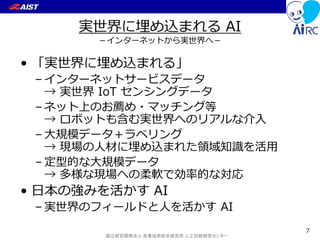 国立研究開発法人 産業技術総合研究所 人工知能研究センター
実世界に埋め込まれる AI
－インターネットから実世界へ－
• 「実世界に埋め込まれる」
– インターネットサービスデータ
→ 実世界 IoT センシングデータ
– ネット上のお薦め・マッチング等
→ ロボットも含む実世界へのリアルな介入
– 大規模データ＋ラベリング
→ 現場の人材に埋め込まれた領域知識を活用
– 定型的な大規模データ
→ 多様な現場への柔軟で効率的な対応
• 日本の強みを活かす AI
– 実世界のフィールドと人を活かす AI
7
 