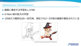 PaintsChainer (#PaintsChainer)
 線画に着色する学習をしたNN
 U-Net+絵の拡大の学習
 1日あたり最初は20〜30万枚、現在でも2〜3万枚の線画が着色されている
http://free-illustrations.gatag.net/2014/01/10/220000.html
 