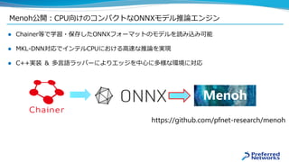 Menoh公開：CPU向けのコンパクトなONNXモデル推論エンジン
 Chainer等で学習・保存したONNXフォーマットのモデルを読み込み可能
 MKL-DNN対応でインテルCPUにおける高速な推論を実現
 C++実装 ＆ 多言語ラッパーによりエッジを中心に多様な環境に対応
https://github.com/pfnet-research/menoh
Menoh
 