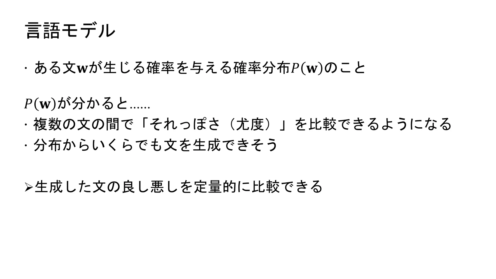 言語モデル
 ある文𝐰が生じる確率を与える確率分布𝑃 𝐰 のこと
𝑃 𝐰 が分かると……
 複数の文の間で「それっぽさ（尤度）」を比較できるようになる
 分布からいくらでも文を生成できそう
生成した文の良し悪しを定量的に比較できる
 