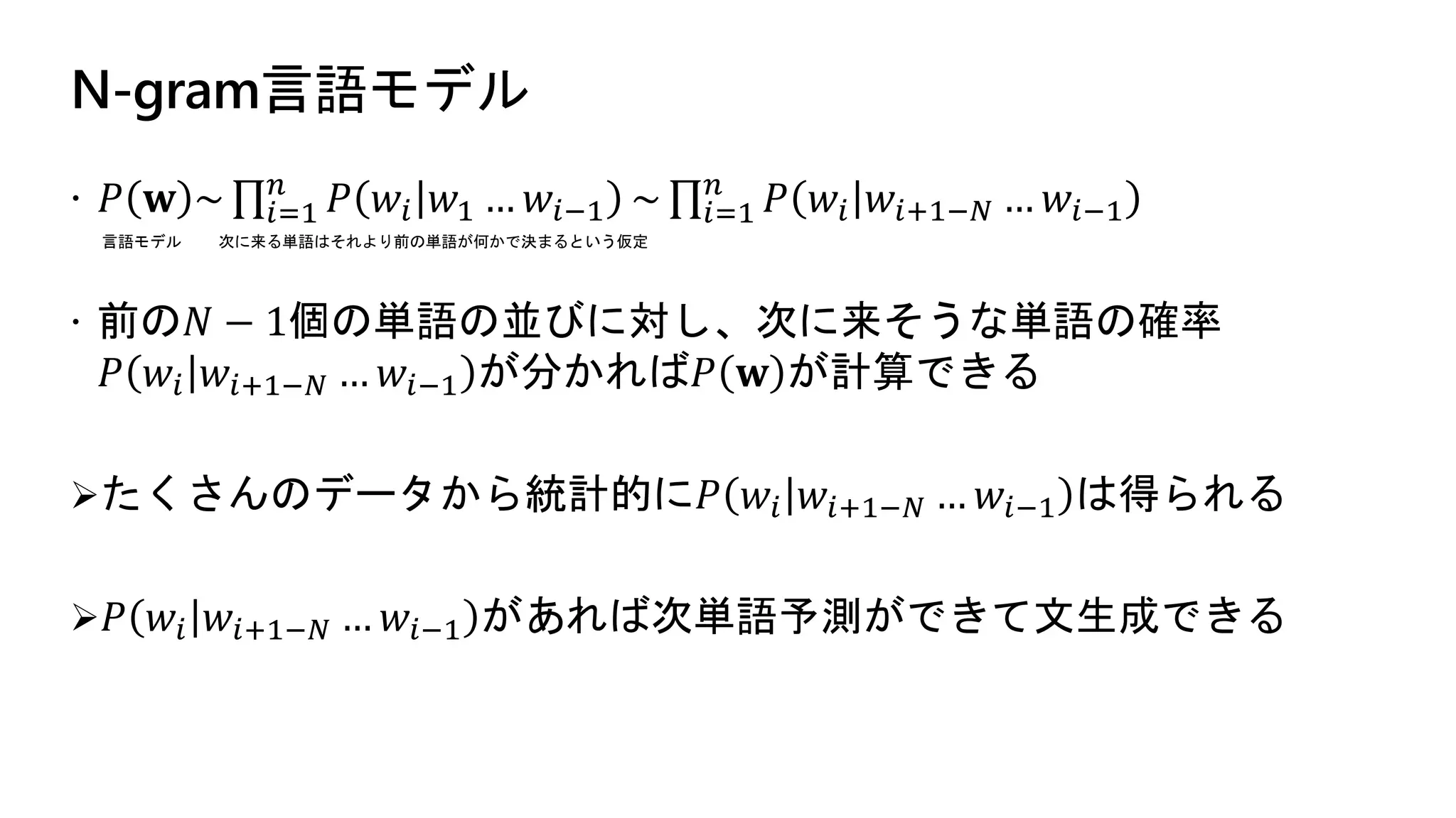 N-gram言語モデル
 𝑃 𝐰 ~ 𝑖=1
𝑛
𝑃 𝑤𝑖 𝑤1 … 𝑤𝑖−1 ~ 𝑖=1
𝑛
𝑃 𝑤𝑖 𝑤𝑖+1−𝑁 … 𝑤𝑖−1
 前の𝑁 − 1個の単語の並びに対し、次に来そうな単語の確率
𝑃 𝑤𝑖 𝑤𝑖+1−𝑁 … 𝑤𝑖−1 が分かれば𝑃 𝐰 が計算できる
たくさんのデータから統計的に𝑃 𝑤𝑖 𝑤𝑖+1−𝑁 … 𝑤𝑖−1 は得られる
 𝑃 𝑤𝑖 𝑤𝑖+1−𝑁 … 𝑤𝑖−1 があれば次単語予測ができて文生成できる
言語モデル 次に来る単語はそれより前の単語が何かで決まるという仮定
 