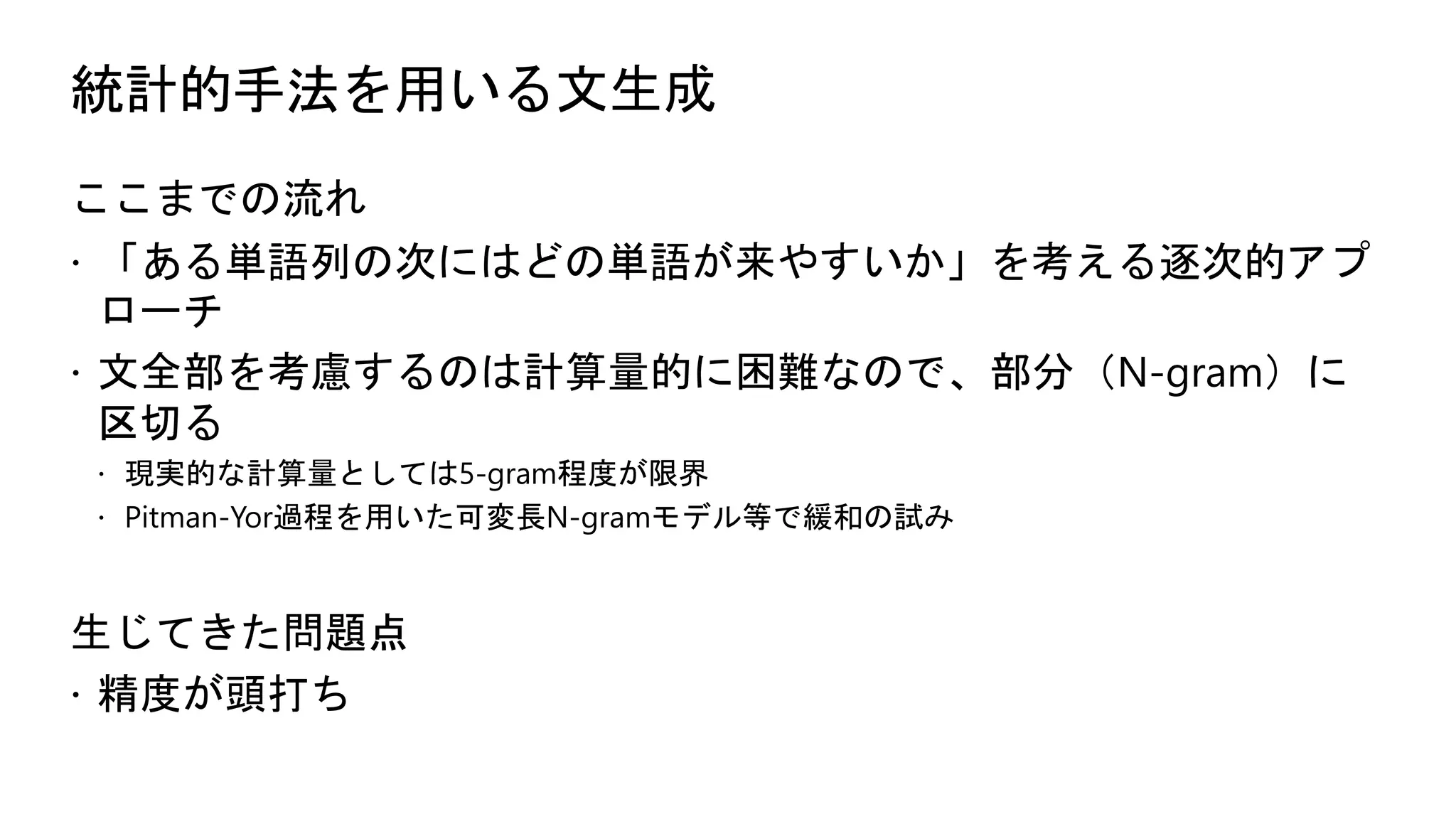 統計的手法を用いる文生成
ここまでの流れ
 「ある単語列の次にはどの単語が来やすいか」を考える逐次的アプ
ローチ
 文全部を考慮するのは計算量的に困難なので、部分（N-gram）に
区切る
 現実的な計算量としては5-gram程度が限界
 Pitman-Yor過程を用いた可変長N-gramモデル等で緩和の試み
生じてきた問題点
 精度が頭打ち
 