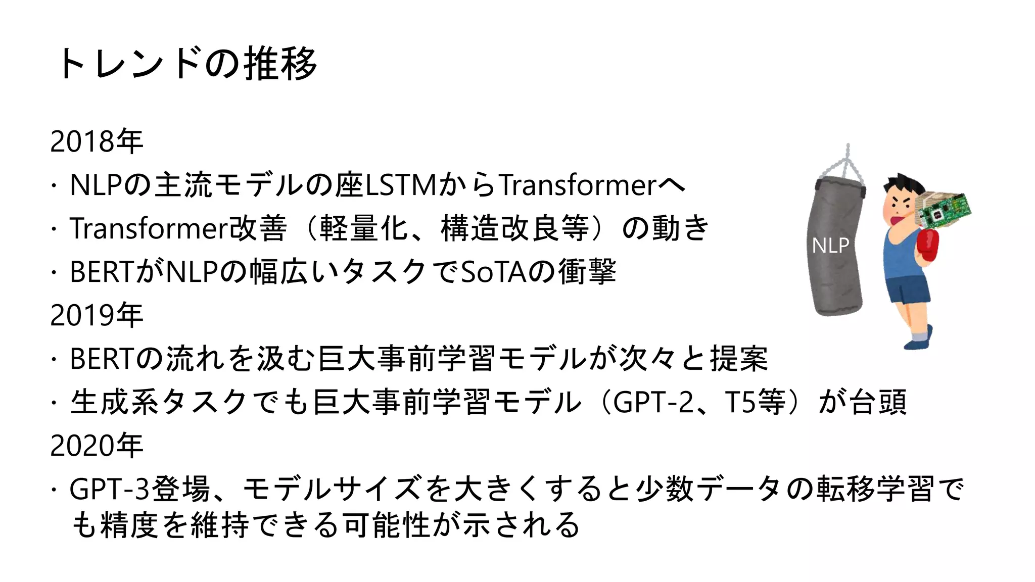 トレンドの推移
2018年
 NLPの主流モデルの座LSTMからTransformerへ
 Transformer改善（軽量化、構造改良等）の動き
 BERTがNLPの幅広いタスクでSoTAの衝撃
2019年
 BERTの流れを汲む巨大事前学習モデルが次々と提案
 生成系タスクでも巨大事前学習モデル（GPT-2、T5等）が台頭
2020年
 GPT-3登場、モデルサイズを大きくすると少数データの転移学習で
も精度を維持できる可能性が示される
NLP
 