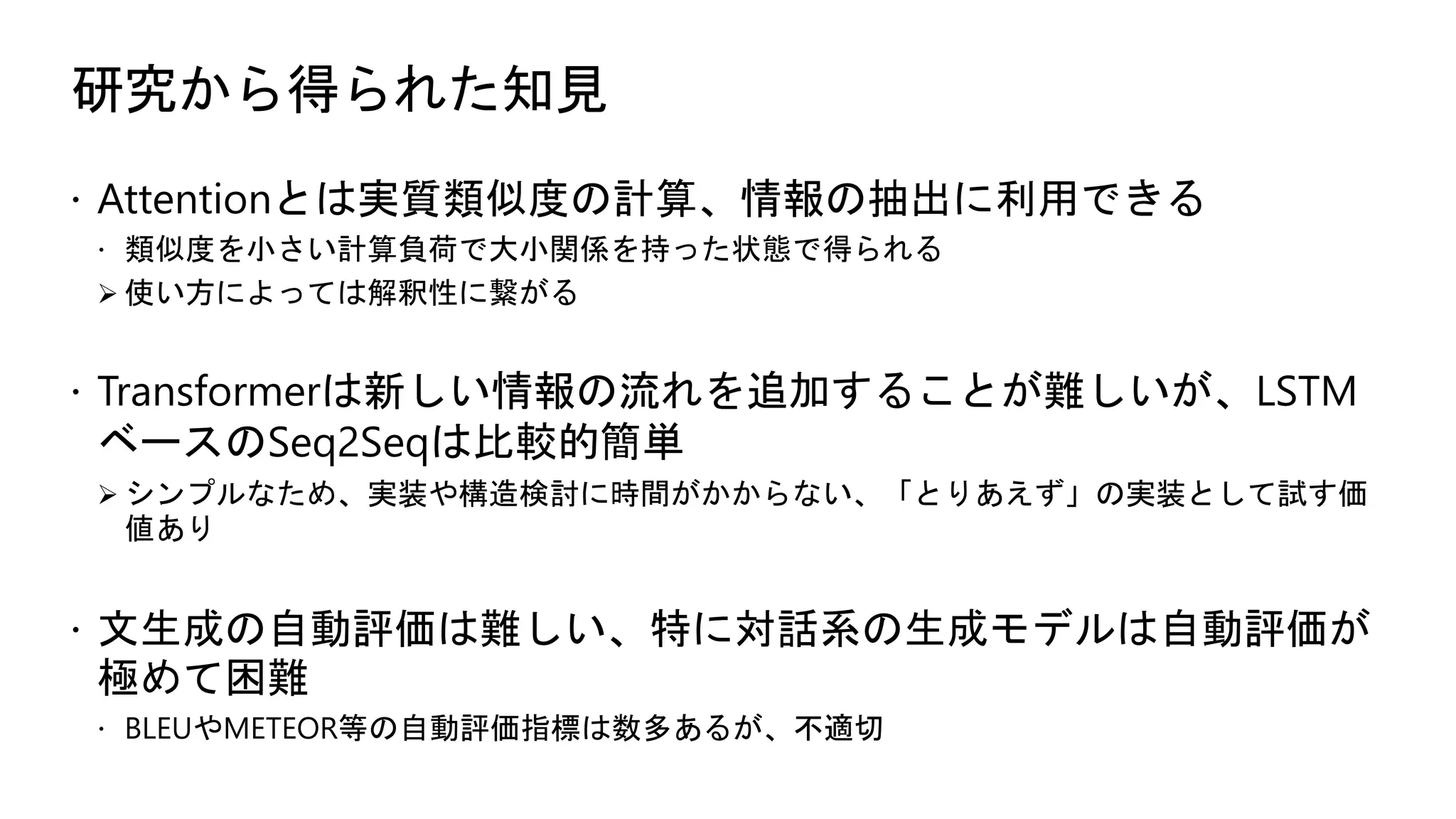 研究から得られた知見
 Attentionとは実質類似度の計算、情報の抽出に利用できる
 類似度を小さい計算負荷で大小関係を持った状態で得られる
 使い方によっては解釈性に繋がる
 Transformerは新しい情報の流れを追加することが難しいが、LSTM
ベースのSeq2Seqは比較的簡単
 シンプルなため、実装や構造検討に時間がかからない、「とりあえず」の実装として試す価
値あり
 文生成の自動評価は難しい、特に対話系の生成モデルは自動評価が
極めて困難
 BLEUやMETEOR等の自動評価指標は数多あるが、不適切
 