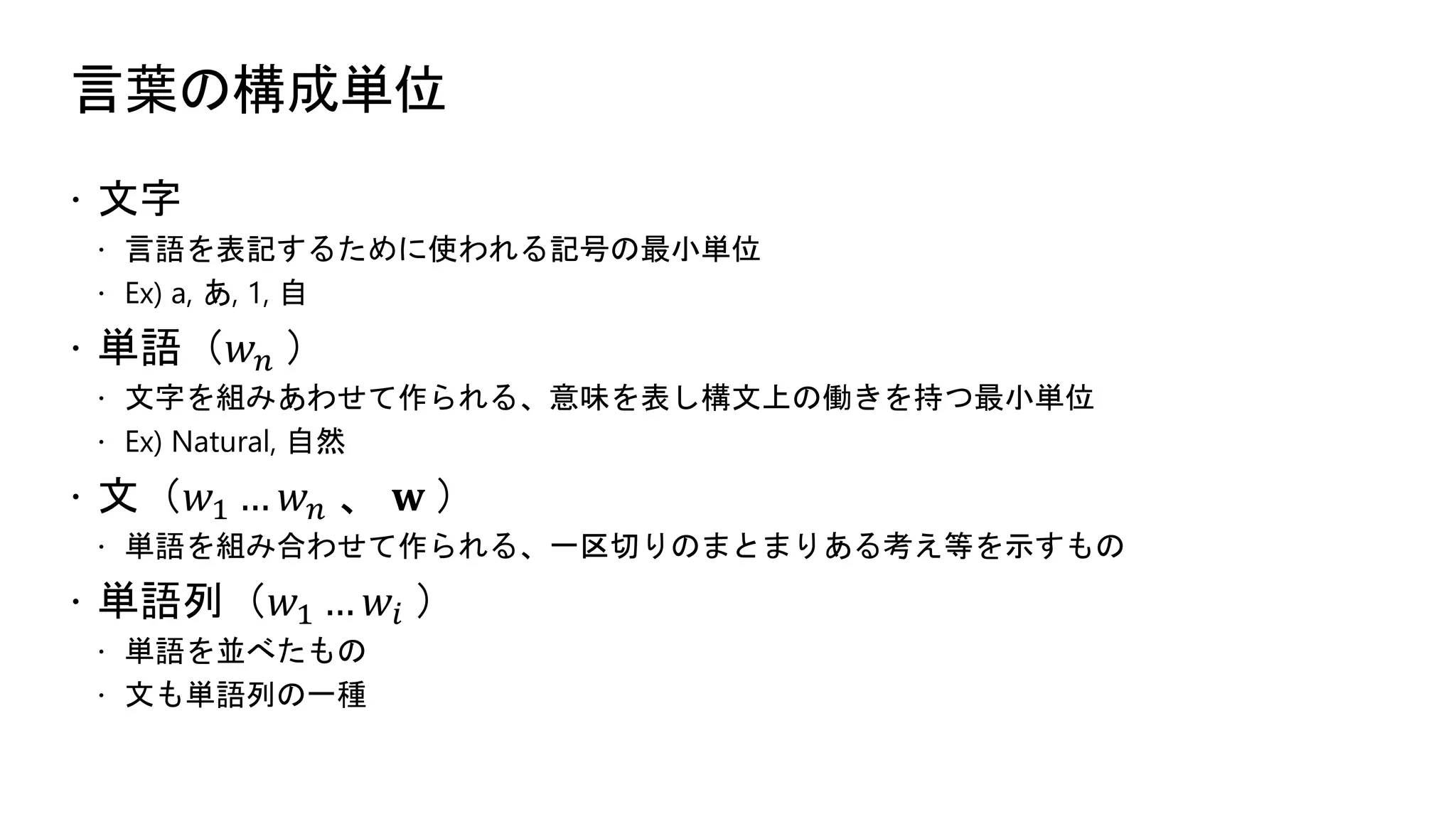言葉の構成単位
 文字
 言語を表記するために使われる記号の最小単位
 Ex) a, あ, 1, 自
 単語（𝑤 𝑛 ）
 文字を組みあわせて作られる、意味を表し構文上の働きを持つ最小単位
 Ex) Natural, 自然
 文（𝑤1 … 𝑤 𝑛 、 𝐰 ）
 単語を組み合わせて作られる、一区切りのまとまりある考え等を示すもの
 単語列（𝑤1 … 𝑤𝑖 ）
 単語を並べたもの
 文も単語列の一種
 
