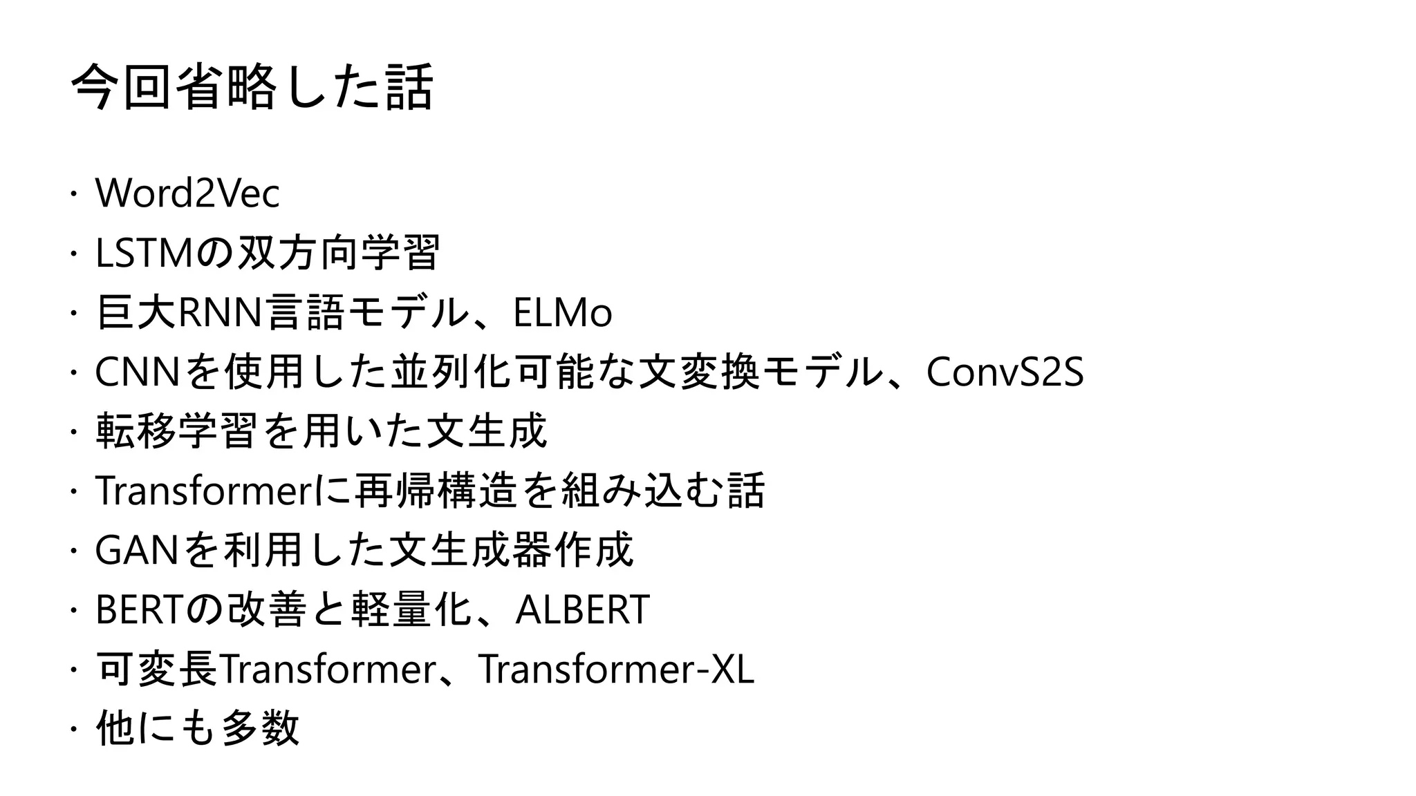 今回省略した話
 Word2Vec
 LSTMの双方向学習
 巨大RNN言語モデル、ELMo
 CNNを使用した並列化可能な文変換モデル、ConvS2S
 転移学習を用いた文生成
 Transformerに再帰構造を組み込む話
 GANを利用した文生成器作成
 BERTの改善と軽量化、ALBERT
 可変長Transformer、Transformer-XL
 他にも多数
 
