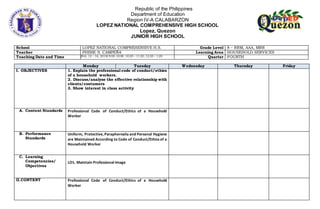 Republic of the Philippines
Department of Education
Region IV-A CALABARZON
LOPEZ NATIONAL COMPREHENSIVE HIGH SCHOOL
Lopez, Quezon
JUNIOR HIGH SCHOOL
School LOPEZ NATIONAL COMPREHENSIVE H.S. Grade Level 8 – RRM, AAA, MRR
Teacher PHEBE S. CAMPEÑA Learning Area HOUSEHOLD SERVICES
Teaching Date and Time (Feb. 12 – 16, 2018) 9:00-10:00. 10:20 – 11:20, 12:20 – 1:20 Quarter FOURTH
Monday Tuesday Wednesday Thursday Friday
I. OBJECTIVES 1. Explain the professional code of conduct/ethics
of a household workers.
2. Discuss/analyze the effective relationship with
clients/costumers
3. Show interest in class activity
A. Content Standards Professional Code of Conduct/Ethics of a Household
Worker
B. Performance
Standards
Uniform, Protective, Paraphernalia and Personal Hygiene
are Maintained According to Code of Conduct/Ethics of a
Household Worker
C. Learning
Competencies/
Objectives
LO1. Maintain Professional Image
II.CONTENT Professional Code of Conduct/Ethics of a Household
Worker
 
