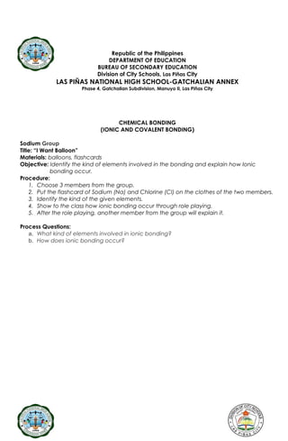 Republic of the Philippines
DEPARTMENT OF EDUCATION
BUREAU OF SECONDARY EDUCATION
Division of City Schools, Las Piñas City
LAS PIÑAS NATIONAL HIGH SCHOOL-GATCHALIAN ANNEX
Phase 4, Gatchalian Subdivision, Manuyo II, Las Piñas City
CHEMICAL BONDING
(IONIC AND COVALENT BONDING)
Sodium Group
Title: “I Want Balloon”
Materials: balloons, flashcards
Objective: Identify the kind of elements involved in the bonding and explain how Ionic
bonding occur.
Procedure:
1. Choose 3 members from the group.
2. Put the flashcard of Sodium (Na) and Chlorine (Cl) on the clothes of the two members.
3. Identify the kind of the given elements.
4. Show to the class how ionic bonding occur through role playing.
5. After the role playing, another member from the group will explain it.
Process Questions:
a. What kind of elements involved in ionic bonding?
b. How does ionic bonding occur?
 