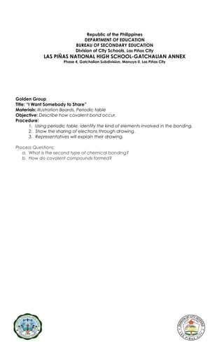 Republic of the Philippines
DEPARTMENT OF EDUCATION
BUREAU OF SECONDARY EDUCATION
Division of City Schools, Las Piñas City
LAS PIÑAS NATIONAL HIGH SCHOOL-GATCHALIAN ANNEX
Phase 4, Gatchalian Subdivision, Manuyo II, Las Piñas City
Golden Group
Title: “I Want Somebody to Share”
Materials: Illustration Boards, Periodic table
Objective: Describe how covalent bond occur.
Procedure:
1. Using periodic table, identify the kind of elements involved in the bonding.
2. Show the sharing of electrons through drawing.
3. Representatives will explain their drawing.
Process Questions:
a. What is the second type of chemical bonding?
b. How do covalent compounds formed?
 