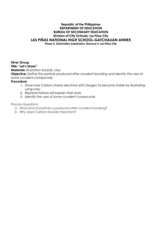 Republic of the Philippines
DEPARTMENT OF EDUCATION
BUREAU OF SECONDARY EDUCATION
Division of City Schools, Las Piñas City
LAS PIÑAS NATIONAL HIGH SCHOOL-GATCHALIAN ANNEX
Phase 4, Gatchalian Subdivision, Manuyo II, Las Piñas City
Silver Group
Title: “Let’s Share”
Materials: Illustration boards, clay
Objective: Define the particle produced after covalent bonding and identify the uses of
some covalent compounds.
Procedure:
1. Show how Carbon shares electrons with Oxygen to become stable by illustrating
using clay.
2. Representatives will explain their work.
3. Identify the uses of some covalent compounds.
Process Questions:
a. What kind of particle is produced after covalent bonding?
b. Why does Carbon Dioxide important?
 