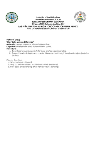 Republic of the Philippines
DEPARTMENT OF EDUCATION
BUREAU OF SECONDARY EDUCATION
Division of City Schools, Las Piñas City
LAS PIÑAS NATIONAL HIGH SCHOOL-GATCHALIAN ANNEX
Phase 4, Gatchalian Subdivision, Manuyo II, Las Piñas City
Platinum Group
Titile: “Let’s Make a Difference”
Materials: laptop, projector, internet connection
Objective: Differentiate ionic from covalent bond.
Procedure:
1. Download simulation activity for ionic and covalent bonding.
2. Present how ionic bond and covalent bond occur through the downloaded simulation
activity.
Process Questions
a. What is chemical bond?
b. Why do elements need to bond with other elements?
c. How does ionic bonding differ from covalent bonding?
 