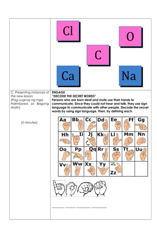 C. Presenting instances of
the new lesson
(Pag-uugnay ng mga
Halimbawa sa Bagong
Aralin)
(5 minutes)
ENGAGE
“DECODE THE SECRET WORDS”
Persons who are born deaf and mute use their hands to
communicate. Since they could not hear and talk, they use sign
language to communicate with other people. Decode the secret
words by using sign language. Then, try defining each.
________ _______ _________ __________
Ca
O
C
Na
Cl
 