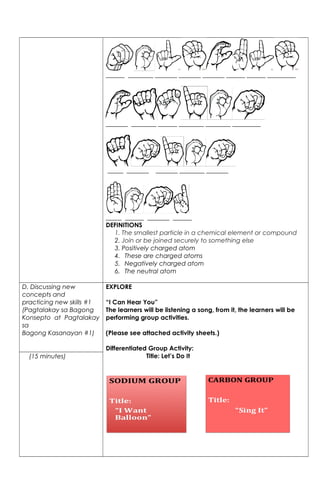 ______ ________ _______ _______ _______ ______ ______ _________
_______ ________ ______ ________ ________ _________
_____ _______ _______ ________ _______
_____ ______ _______ ______
DEFINITIONS
1. The smallest particle in a chemical element or compound
2. Join or be joined securely to something else
3. Positively charged atom
4. These are charged atoms
5. Negatively charged atom
6. The neutral atom
D. Discussing new
concepts and
practicing new skills #1
(Pagtalakay sa Bagong
Konsepto at Pagtalakay
sa
Bagong Kasanayan #1)
EXPLORE
“I Can Hear You”
The learners will be listening a song, from it, the learners will be
performing group activities.
(Please see attached activity sheets.)
Differentiated Group Activity:
Title: Let’s Do It(15 minutes)
 