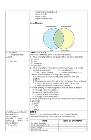 Paper 4: Chemical bond
Paper 5: NO3
Paper 6: Ions
Paper 7: Molecules
Venn Diagram
Ionic Covalent
I. Evaluation
(Pagtataya ng
Aralin)
(5 minutes)
“THE KIDS’ CHOICE”
Directions: Write the letter of the correct answer.
1. What kind of particle is produced after covalent bonding?
a. atom
b. ion
c. molecule
d. electron
2. What kind of chemical bond will form between two oxygen
atoms? a. ionic bond b. metallic bond
c. polar covalent bond d. nonpolar covalent bond
3. When does covalent bonding take place?
A. It takes place when atoms share electrons with one
another.
B. It takes place when the attraction between atoms is strong.
C. It takes place when atoms collide with one another.
D. It takes place when atoms attain stability.
4. Which among the following shows that an atom is stable?
A. having 2 valence electrons
B. having 4 valence electrons
C. having 6 valence electrons
D. having 8 valence electrons
5. Which of the following is an ionic compound that is important
in cooking?
A. MgCl
B. NO3
C. CO
D. NaCl
J. Additional activities for
Remediation
(Karagdagang
Gawain para sa
Takdang Aralin at
Remediation)
(2 minutes)
EXTEND
Based on your knowledge of ionic and covalent bonds,
complete the missing portions of the following table:
NAME IONIC OR COVALENT?
Beryllium Bromide
Phosphorus Triflouride
Sulfur Dioxide
Strontium Phosphide
 
