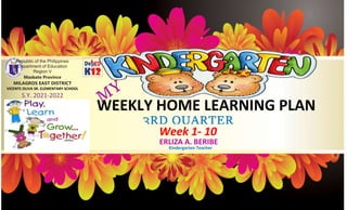 WEEKLY HOME LEARNING PLAN
Week 1- 10
ERLIZA A. BERIBE
Republic of the Philippines
Department of Education
Region V
Masbate Province
MILAGROS EAST DISTRICT
VICENTE OLIVA SR. ELEMENTARY SCHOOL
S.Y. 2021-2022
Kindergarten Teacher
3RD QUARTER
 