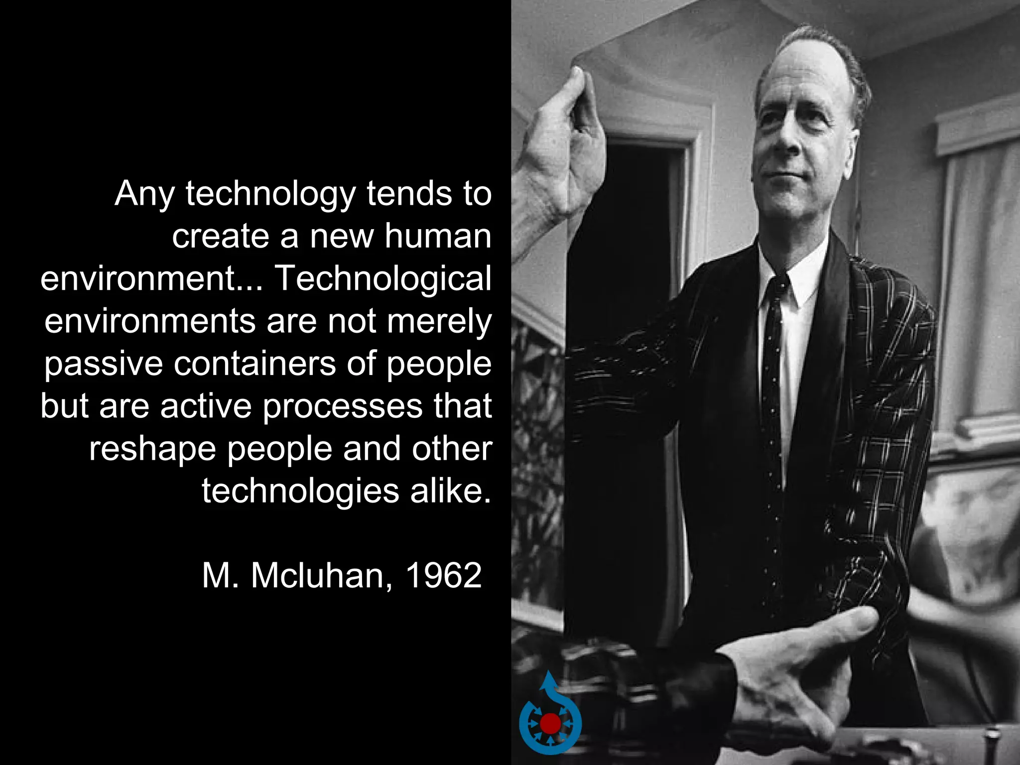Any technology tends to
create a new human
environment... Technological
environments are not merely
passive containers of people
but are active processes that
reshape people and other
technologies alike.
M. Mcluhan, 1962

 