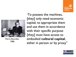“To

Pierre Bourdieu
1986

possess the machines,
[they] only need economic
capital; to appropriate them
and use them in accordance
with their specific purpose
[they] must have access to
embodied cultural capital,
either in person or by proxy”

 