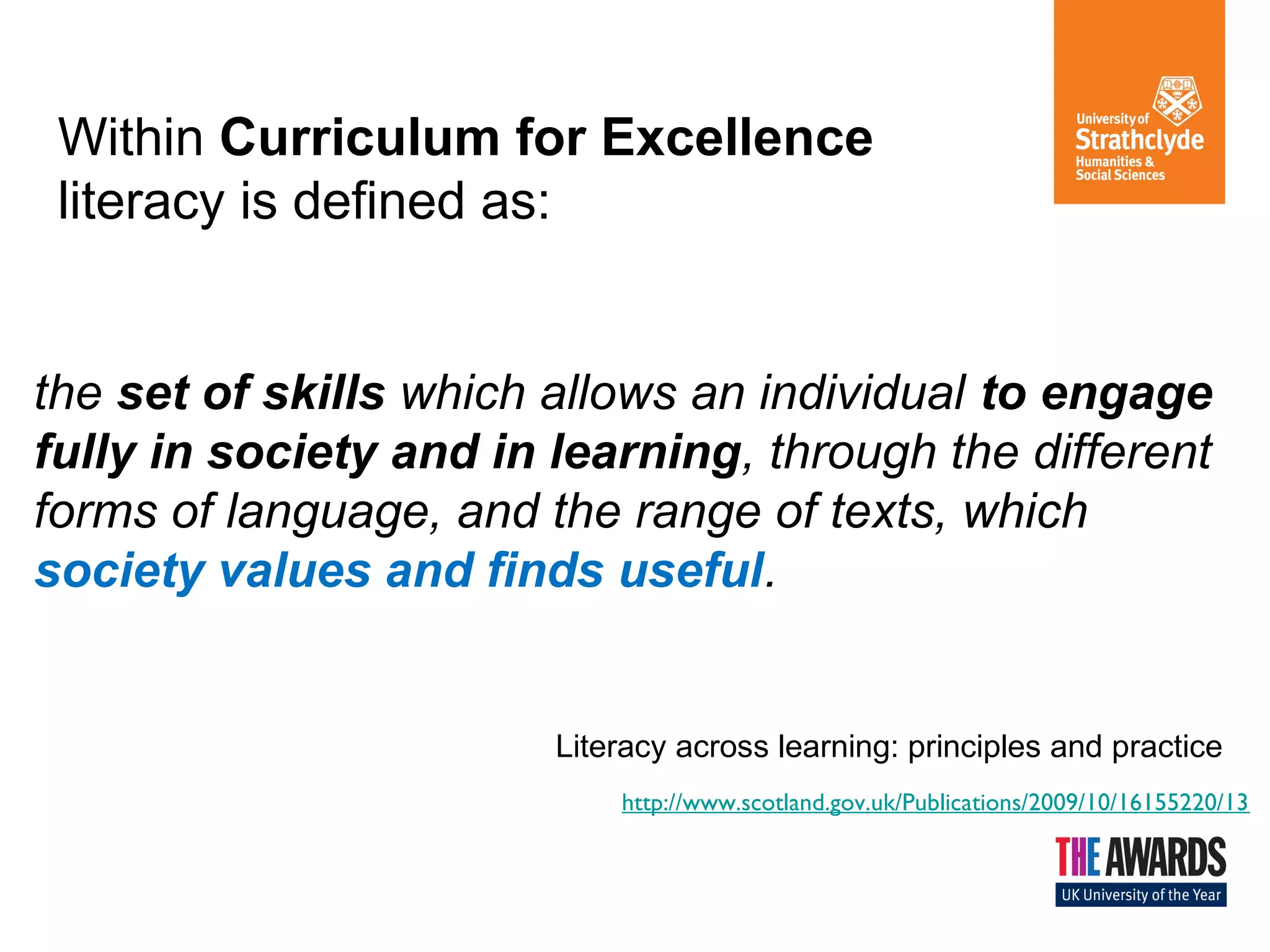 Within Curriculum for Excellence
literacy is defined as:
the set of skills which allows an individual to engage
fully in society and in learning, through the different
forms of language, and the range of texts, which
society values and finds useful.
Literacy across learning: principles and practice
http://www.scotland.gov.uk/Publications/2009/10/16155220/13
 