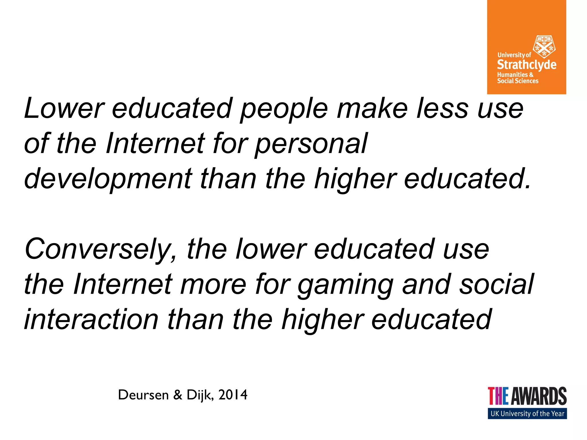 Lower educated people make less use
of the Internet for personal
development than the higher educated.
Conversely, the lower educated use
the Internet more for gaming and social
interaction than the higher educated
Deursen & Dijk, 2014
 