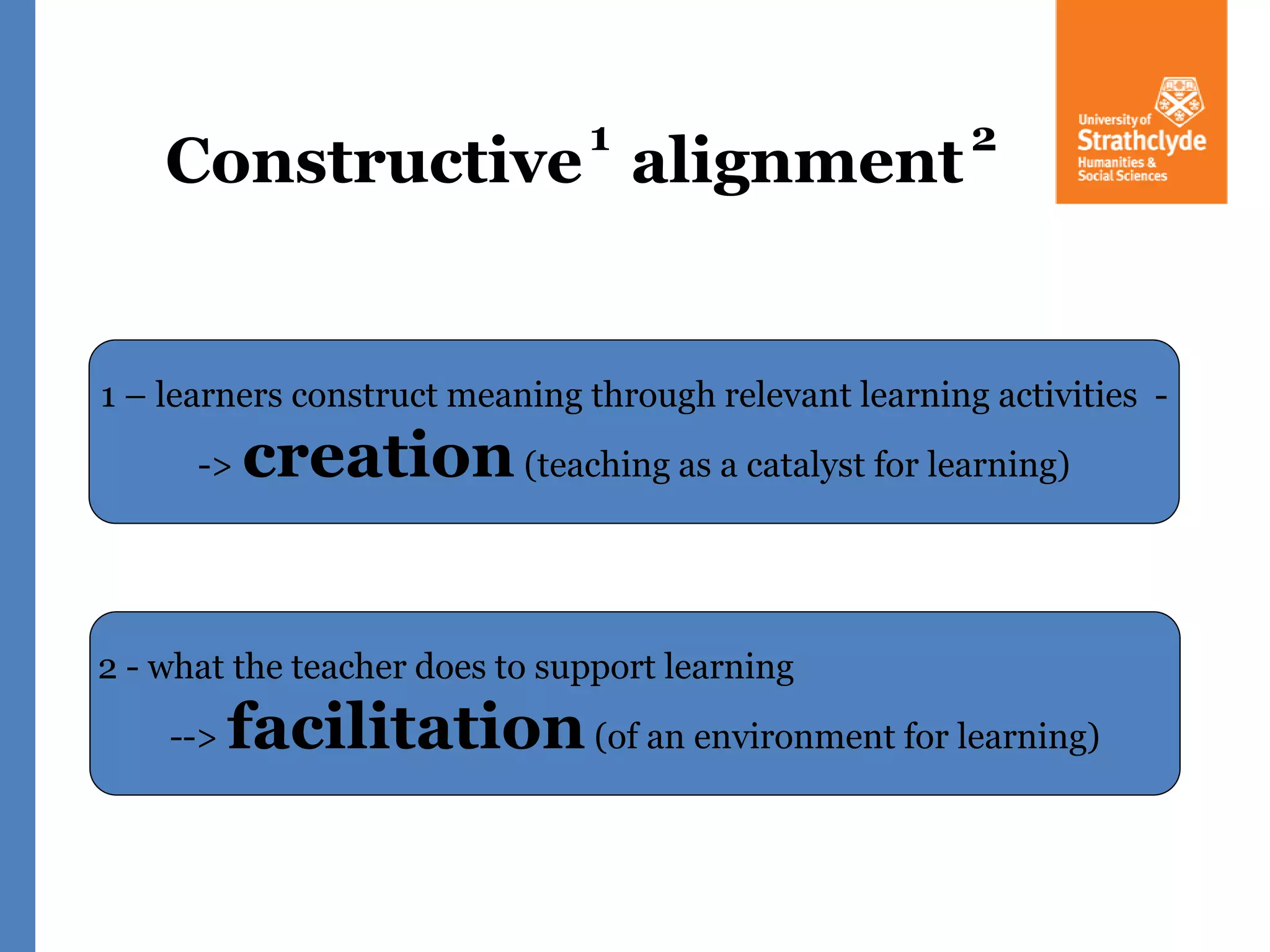 Constructive alignment
1 2
1 – learners construct meaning through relevant learning activities -
-> creation(teaching as a catalyst for learning)
2 - what the teacher does to support learning
--> facilitation(of an environment for learning)
 