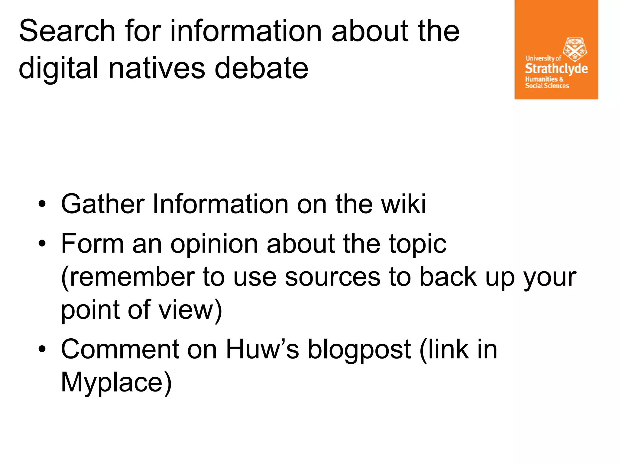 • Gather Information on the wiki
• Form an opinion about the topic
(remember to use sources to back up your
point of view)
• Comment on Huw’s blogpost (link in
Myplace)
Search for information about the
digital natives debate
 