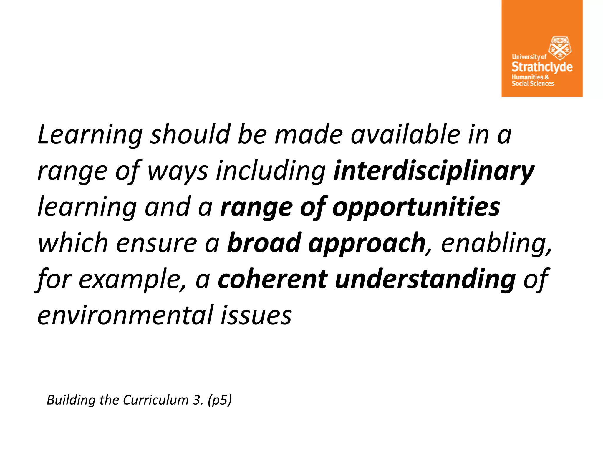 Learning should be made available in a
range of ways including interdisciplinary
learning and a range of opportunities
which ensure a broad approach, enabling,
for example, a coherent understanding of
environmental issues
Building the Curriculum 3. (p5)
 