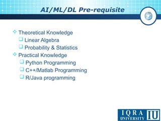 10
AI/ML/DL Pre-requisite
 Theoretical Knowledge
 Linear Algebra
 Probability & Statistics
 Practical Knowledge
 Python Programming
 C++/Matlab Programming
 R/Java programming
 