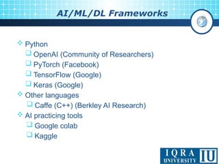 11
AI/ML/DL Frameworks
 Python
 OpenAI (Community of Researchers)
 PyTorch (Facebook)
 TensorFlow (Google)
 Keras (Google)
 Other languages
 Caffe (C++) (Berkley AI Research)
 AI practicing tools
 Google colab
 Kaggle
 