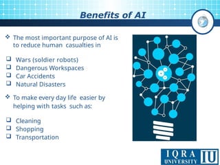 12
Benefits of AI
 The most important purpose of AI is
to reduce human casualties in
 Wars (soldier robots)
 Dangerous Workspaces
 Car Accidents
 Natural Disasters
 To make every day life easier by
helping with tasks such as:
 Cleaning
 Shopping
 Transportation
 